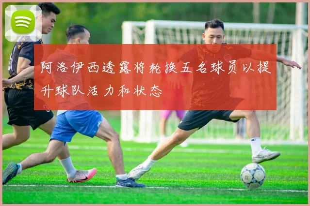 阿洛伊西透露将轮换五名球员以提升球队活力和状态